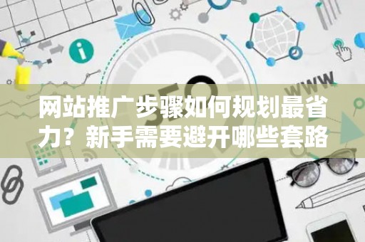 网站推广步骤如何规划最省力？新手需要避开哪些套路？